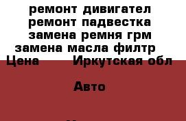 ремонт дивигател ремонт падвестка замена ремня грм замена масла филтр › Цена ­ 0 - Иркутская обл. Авто » Услуги   . Иркутская обл.